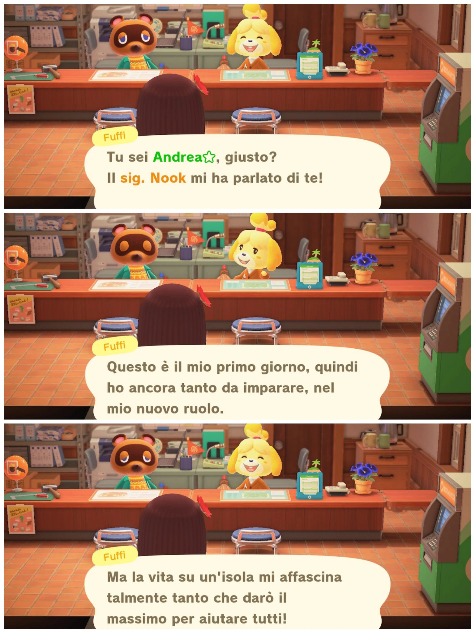 Fuffi

Tu sei Andrea⭐, giusto?
Il sig. Nook mi ha parlato di te!
---
Questo è il mio primo giorno, quindi
ho ancora tanto da imparare, nel
mio nuovo ruolo.
---
Ma la vita su un'isola mi affascina
talmente tanto che darò il
massimo per aiutare tutti!