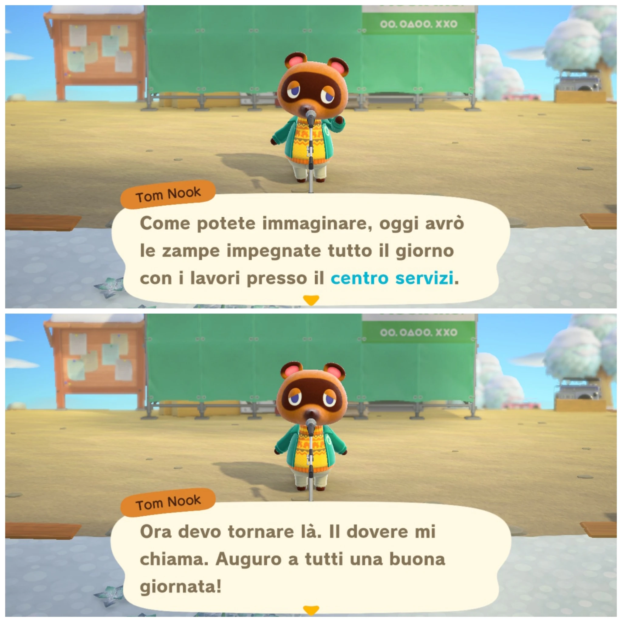 Tom Nook

Come potete immaginare, oggi avrò
le zampe impegnate tutto il giorno
con i lavori presso il centro servizi.
---
Ora devo tornare là. Il dovere mi
chiama. Auguro a tutti una buona
giornata!