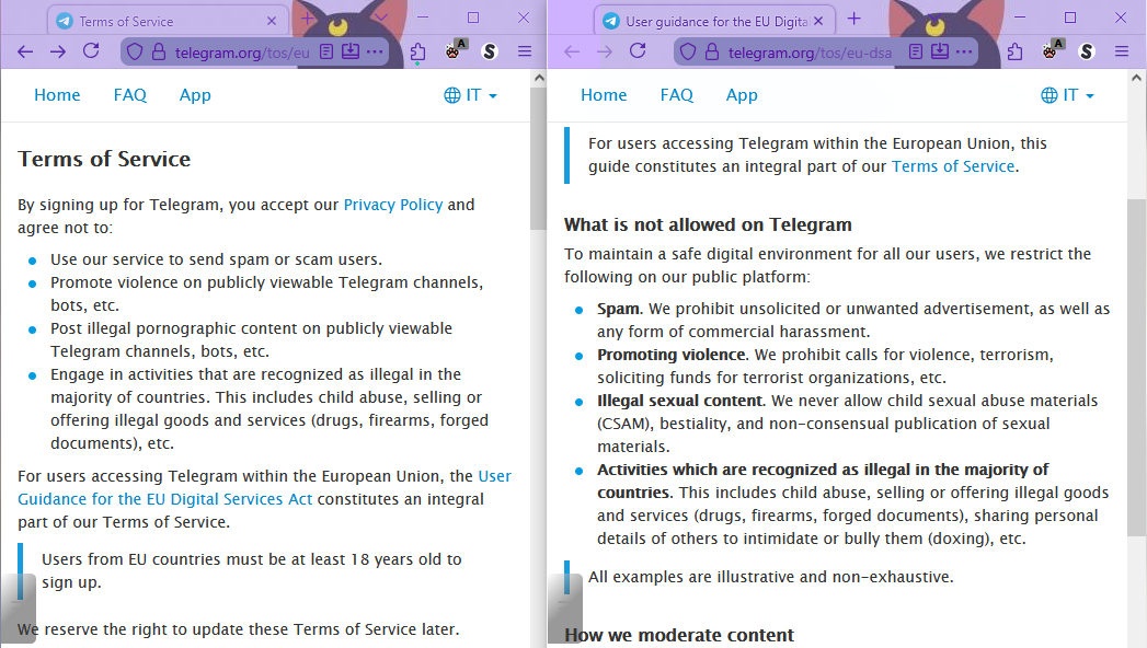 Terms of Service

By signing up for Telegram, you accept our Privacy Policy and agree not to:

    Use our service to send spam or scam users.
    Promote violence on publicly viewable Telegram channels, bots, etc.
    Post illegal pornographic content on publicly viewable Telegram channels, bots, etc.
    Engage in activities that are recognized as illegal in the majority of countries. This includes child abuse, selling or offering illegal goods and services (drugs, firearms, forged documents), etc.

For users accessing Telegram within the European Union, the User Guidance for the EU Digital Services Act constitutes an integral part of our Terms of Service.

    Users from EU countries must be at least 18 years old to sign up.

We reserve the right to update these Terms of Service later.

---

User guidance for the EU Digital Services Act

    For users accessing Telegram within the European Union, this guide constitutes an integral part of our Terms of Service.

What is not allowed on Telegram

To maintain a safe digital environment for all our users, we restrict the following on our public platform:

    Spam. We prohibit unsolicited or unwanted advertisement, as well as any form of commercial harassment.
    Promoting violence. We prohibit calls for violence, terrorism, soliciting funds for terrorist organizations, etc.
    Illegal sexual content. We never allow child sexual abuse materials (CSAM), bestiality, and non-consensual publication of sexual materials.
    Activities which are recognized as illegal in the majority of countries. This includes child abuse, selling or offering illegal goods and services (drugs, firearms, forged documents), sharing personal details of others to intimidate or bully them (doxing), etc.

    All examples are illustrative and non-exhaustive.
