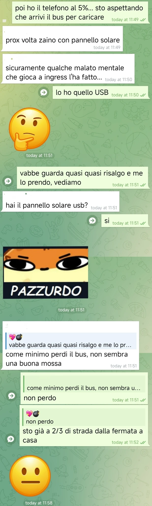 💖💣, [26/02/2026, 11:49]
poi ho il telefono al 5%... sto aspettando che arrivi il bus per caricare

[...], [26/02/2026, 11:49]
prox volta zaino con pannello solare

[...], [26/02/2026, 11:50]
sicuramente qualche malato mentale che gioca a ingress l'ha fatto...

💖💣, [26/02/2026, 11:50]
lo ho quello USB

[...], [26/02/2026, 11:51]
🤔

💖💣, [26/02/2026, 11:51]
vabbe guarda quasi quasi risalgo e me lo prendo, vediamo

[...], [26/02/2026, 11:51]
hai il pannello solare usb?

💖💣, [26/02/2026, 11:51]
si

[...], [26/02/2026, 11:51]
[🖼 Sticker "PAZZURDO"]

[...], [26/02/2026, 11:51]
[In reply to 💖💣]
come minimo perdi il bus, non sembra una buona mossa

💖💣, [26/02/2026, 11:51]
non perdo

💖💣, [26/02/2026, 11:52]
sto già a 2/3 di strada dalla fermata a casa

[...], [26/02/2026, 11:58]
😐