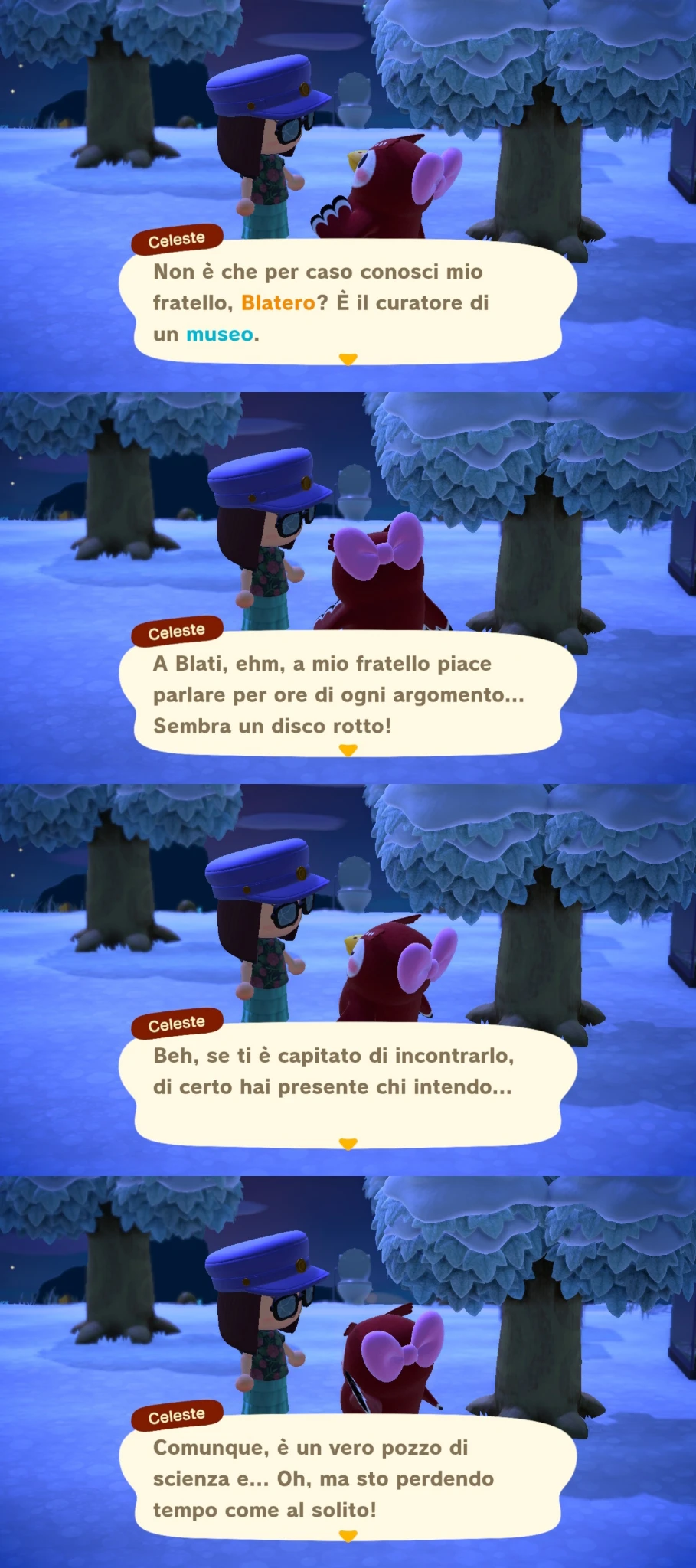 Celeste

Non è che per caso conosci mio
fratello, Blatero? È il curatore di
un museo.

A Blati, ehm, a mio fratello piace
parlare per ore di ogni argomento...
Sembra un disco rotto!

Beh, se ti è capitato di incontrarlo,
di certo hai presente chi intendo...

Comunque, è un vero pozzo di
scienza e... Oh, ma sto perdendo
tempo come al solito!