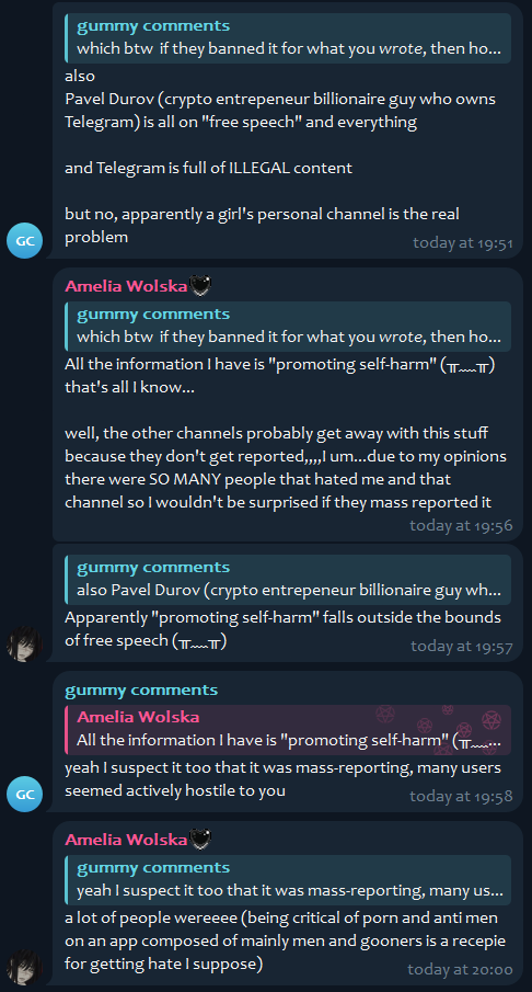 gummy comments, [12/26/25, 9:13 PM]
also
Pavel Durov (crypto entrepeneur billionaire guy who owns Telegram) is all on "free speech" and everything

and Telegram is full of ILLEGAL content

but no, apparently a girl's personal channel is the real problem

Amelia Wolska, [12/26/25, 9:13 PM]
All the information I have is "promoting self-harm" (⁠╥⁠﹏⁠╥⁠) that's all I know...

well, the other channels probably get away with this stuff because they don't get reported,,,,I um...due to my opinions there were SO MANY people that hated me and that channel so I wouldn't be surprised if they mass reported it

Amelia Wolska, [12/26/25, 9:13 PM]
Apparently "promoting self-harm" falls outside the bounds of free speech (⁠╥⁠﹏⁠╥⁠)

gummy comments, [12/26/25, 9:13 PM]
yeah I suspect it too that it was mass-reporting, many users seemed actively hostile to you

Amelia Wolska, [12/26/25, 9:13 PM]
a lot of people wereeee (being critical of porn and anti men on an app composed of mainly men and gooners is a recepie for getting hate I suppose)