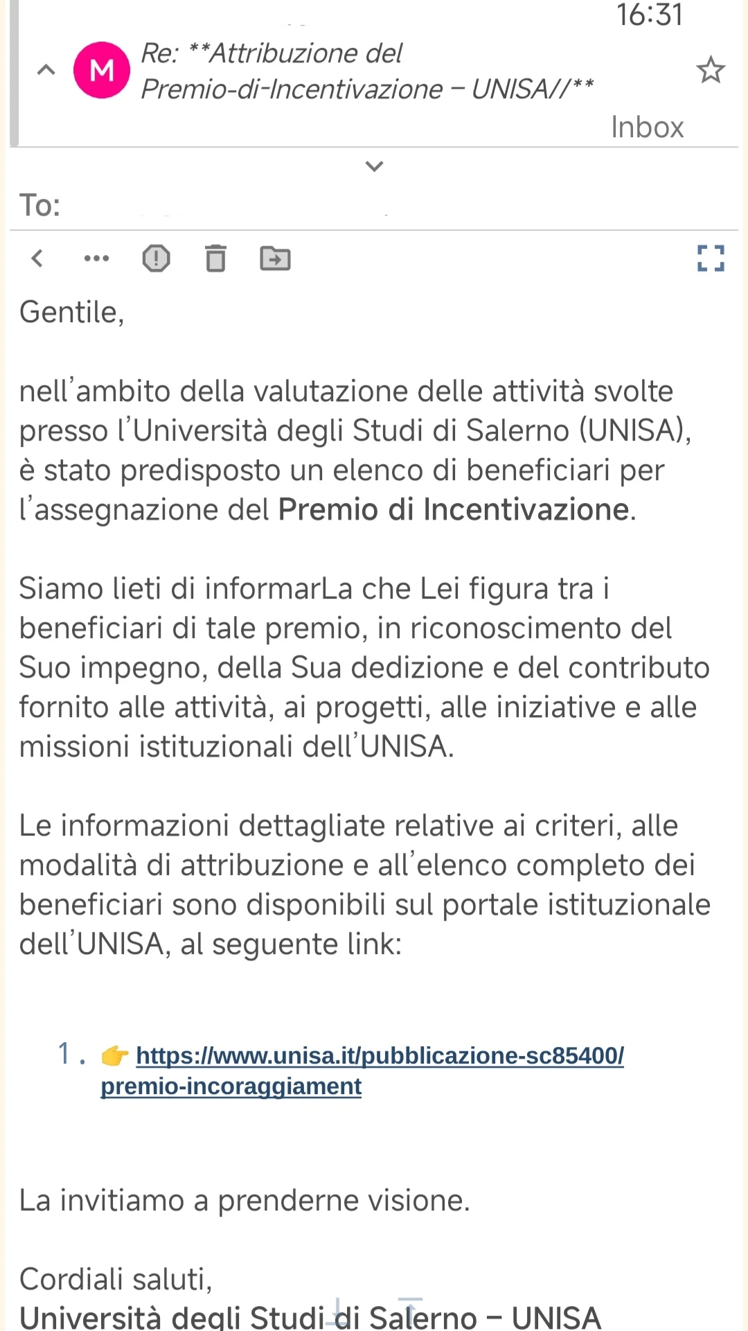 16:31

Re: **Attribuzione del
Premio-di-Incentivazione – UNISA//**

Posta in arrivo


Gentile,

nell'ambito della valutazione delle attività svolte presso l'Università degli Studi di Salerno (UNISA), è stato predisposto un elenco di beneficiari per l'assegnazione del Premio di Incentivazione.

Siamo lieti di informarLa che Lei figura tra i beneficiari di tale premio, in riconoscimento del Suo impegno, della Sua dedizione e del contributo fornito alle attività, ai progetti, alle iniziative e alle missioni istituzionali dell'UNISA.

Le informazioni dettagliate relative ai criteri, alle modalità di attribuzione e all'elenco completo dei beneficiari sono disponibili sul portale istituzionale dell'UNISA, al seguente link:

1. 👉 https://www.unisa.it/pubblicazione-sc85400/premio-incoraggiament

La invitiamo a prenderne visione.

Cordiali saluti,
Università degli Studi di Salerno - UNISA