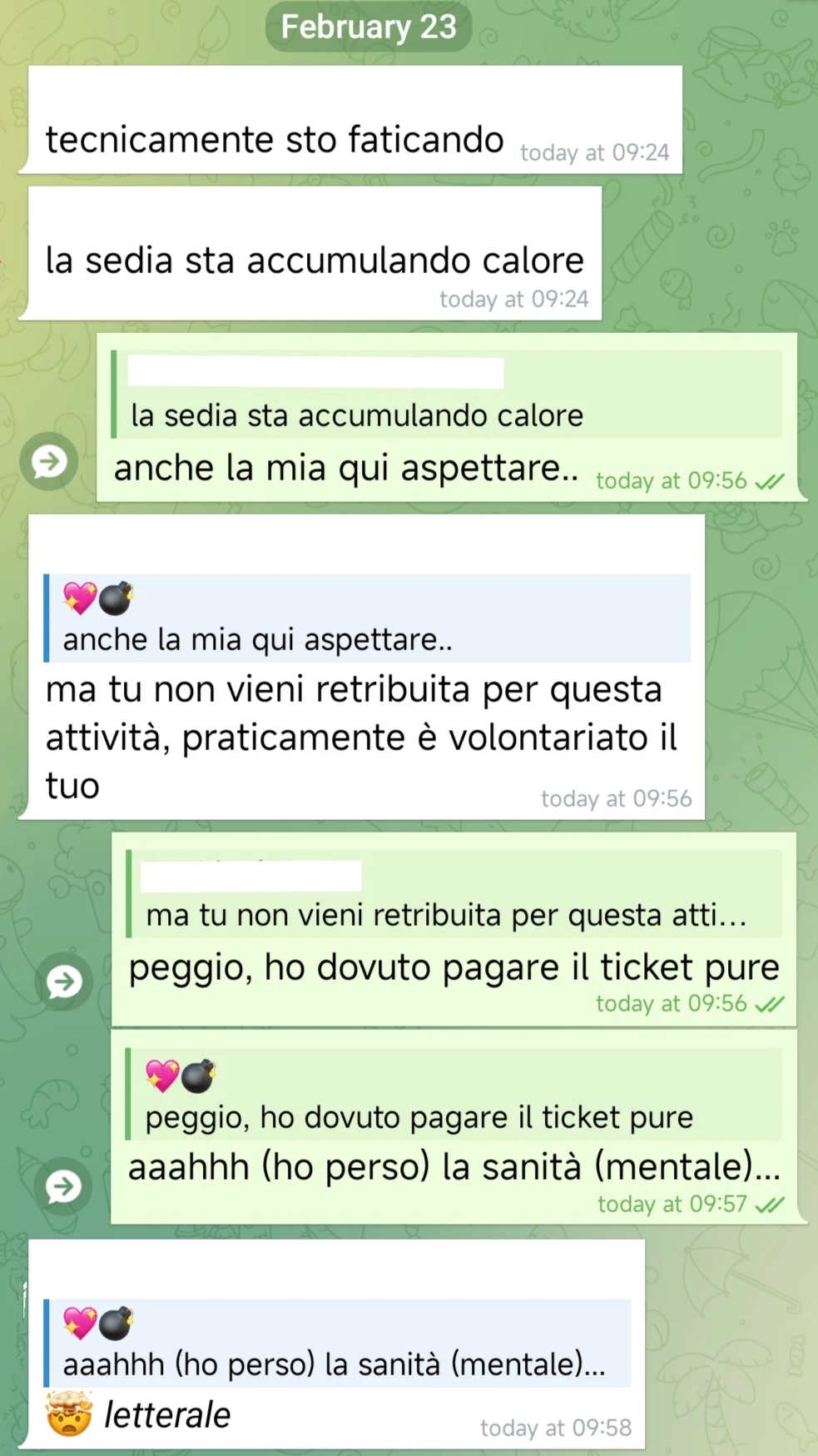 [...]:
tecnicamente sto faticando
la sedia sta accumulando calore

💖💣:
anche la mia qui aspettare..

[...]:
ma tu non vieni retribuita per questa attività, praticamente è volontariato il tuo

💖💣:
peggio, ho dovuto pagare il ticket pure
aaahhh (ho perso) la sanità (mentale)...

[...]:
🤯 letterale