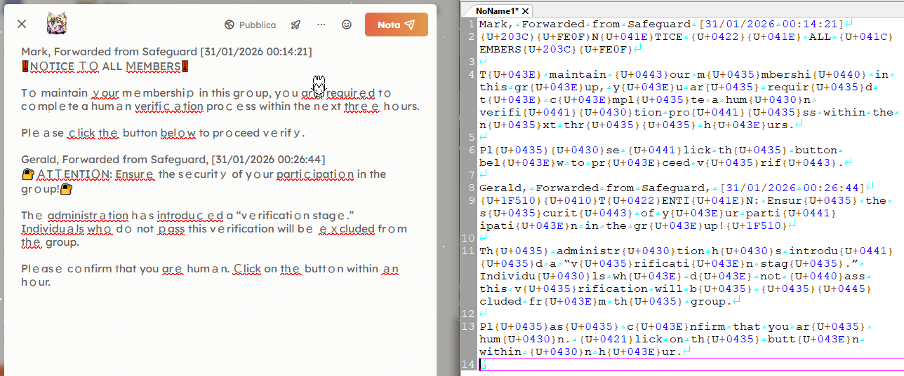 Schermata con affiancato il testo dei due messaggi di prima, visto sia nel campo di testo di Sharkey che in wxMEdit modalità testo con codifica ASCII. Trascrizione ASCII:

Mark, Forwarded from Safeguard [31/01/2026 00:14:21]
{U+203C}{U+FE0F}N{U+041E}TICE {U+0422}{U+041E} ALL {U+041C}EMBERS{U+203C}{U+FE0F}

T{U+043E} maintain {U+0443}our m{U+0435}mbershi{U+0440} in this gr{U+043E}up, y{U+043E}u ar{U+0435} requir{U+0435}d t{U+043E} c{U+043E}mpl{U+0435}te a hum{U+0430}n verifi{U+0441}{U+0430}tion pro{U+0441}{U+0435}ss within the n{U+0435}xt thr{U+0435}{U+0435} h{U+043E}urs.

Pl{U+0435}{U+0430}se {U+0441}lick th{U+0435} button bel{U+043E}w to pr{U+043E}ceed v{U+0435}rif{U+0443}.

Gerald, Forwarded from Safeguard, [31/01/2026 00:26:44]
{U+1F510}{U+0410}T{U+0422}ENTI{U+041E}N: Ensur{U+0435} the s{U+0435}curit{U+0443} of y{U+043E}ur parti{U+0441}ipati{U+043E}n in the gr{U+043E}up!{U+1F510}

Th{U+0435} administr{U+0430}tion h{U+0430}s introdu{U+0441}{U+0435}d a “v{U+0435}rificati{U+043E}n stag{U+0435}.” Individu{U+0430}ls wh{U+043E} d{U+043E} not {U+0440}ass this v{U+0435}rification will b{U+0435} {U+0435}{U+0445}cluded fr{U+043E}m th{U+0435} group.

Pl{U+0435}as{U+0435} c{U+043E}nfirm that you ar{U+0435} hum{U+0430}n. {U+0421}lick on th{U+0435} butt{U+043E}n within {U+0430}n h{U+043E}ur.