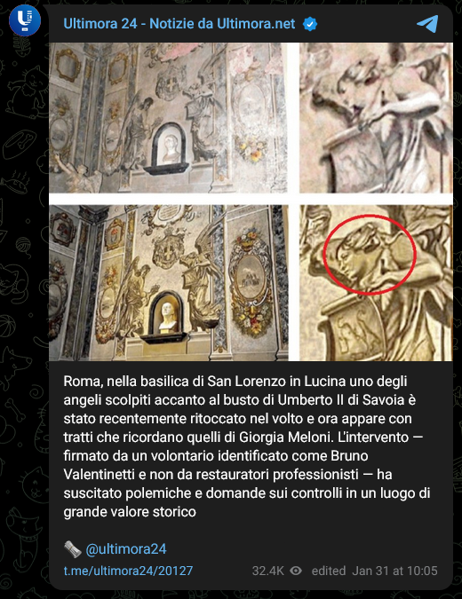 Ultimora 24 - Notizie da Ultimora.net

Roma, nella basilica di San Lorenzo in Lucina uno degli angeli scolpiti accanto al busto di Umberto II di Savoia è stato recentemente ritoccato nel volto e ora appare con tratti che ricordano quelli di Giorgia Meloni. L'intervento — firmato da un volontario identificato come Bruno Valentinetti e non da restauratori professionisti — ha suscitato polemiche e domande sui controlli in un luogo di grande valore storico

🗞️ @ultimora24

t.me/ultimora24/20127
32.4K viewsedited  
Jan 31 at 10:05