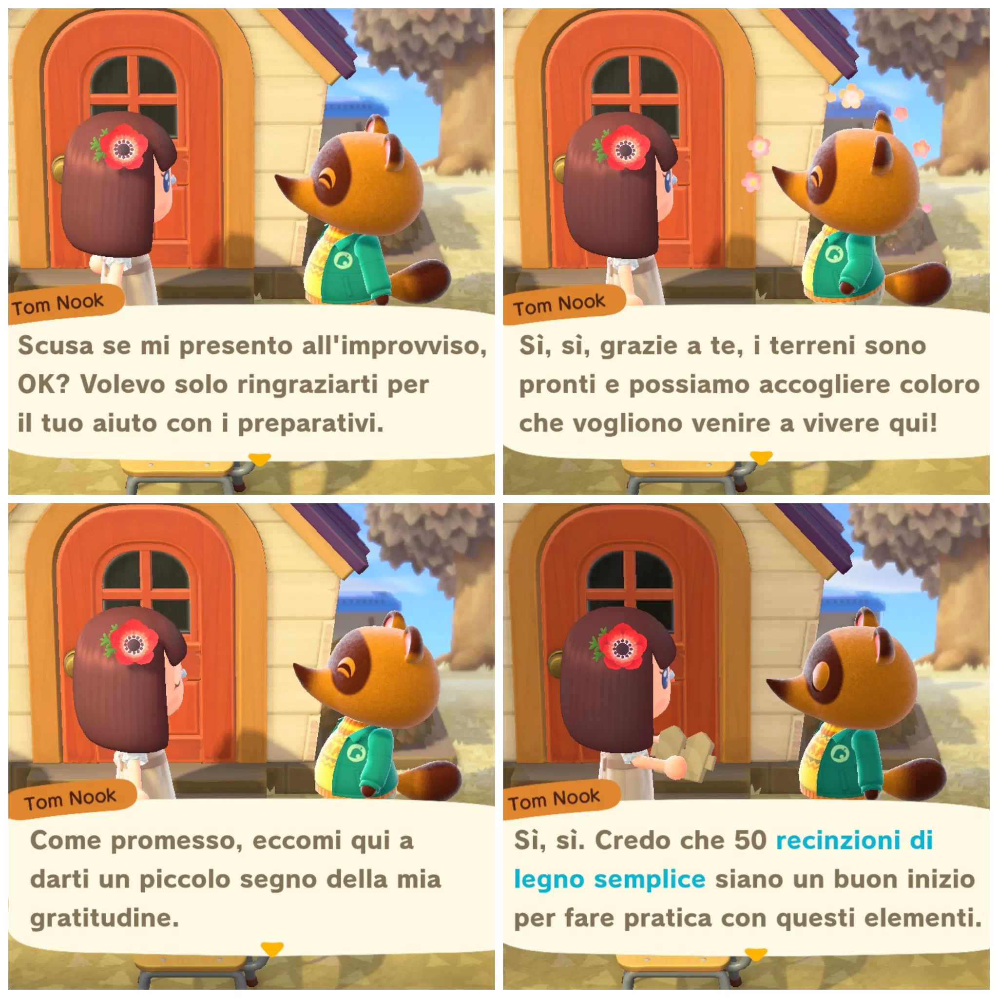 Tom Nook

Scusa se mi presento all'improvviso,
OK? Volevo solo ringraziarti per
il tuo aiuto con i preparativi.
---
Sì, sì, grazie a te, i terreni sono
pronti e possiamo accogliere coloro
che vogliono venire a vivere qui!
---
Come promesso, eccomi qui a
darti un piccolo segno della mia
gratitudine.
---
Sì, sì. Credo che 50 recinzioni di
legno semplice siano un buon inizio
per fare pratica con questi elementi.